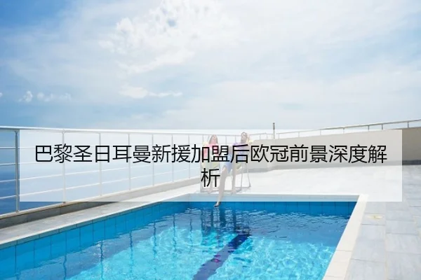 巴黎圣日耳曼新援加盟后欧冠前景深度解析