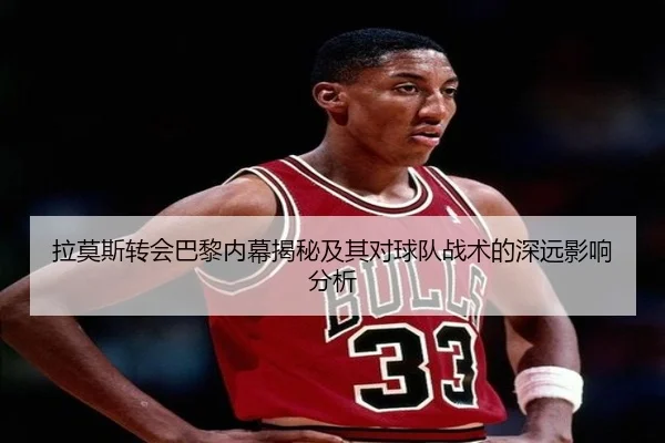 拉莫斯转会巴黎内幕揭秘及其对球队战术的深远影响分析